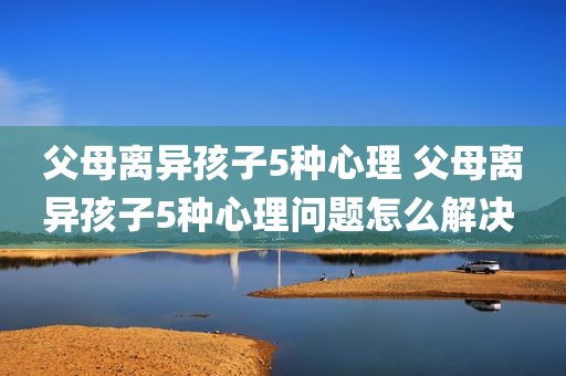 父母离异孩子5种心理 父母离异孩子5种心理问题怎么解决 