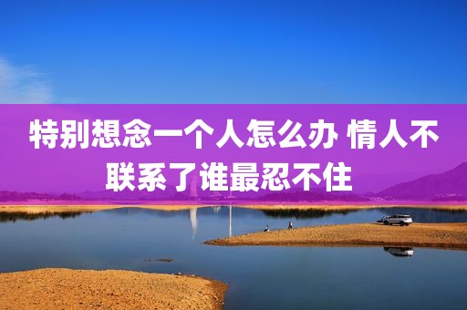 特别想念一个人怎么办 情人不联系了谁最忍不住 