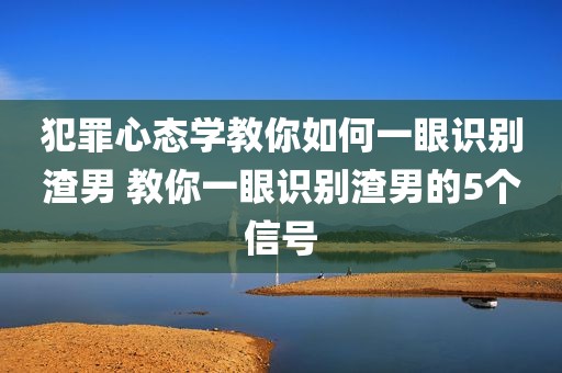 犯罪心态学教你如何一眼识别渣男 教你一眼识别渣男的5个信号