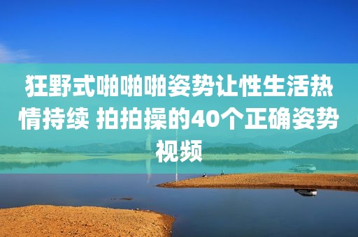 狂野式啪啪啪姿势让性生活热情持续 拍拍操的40个正确姿势视频