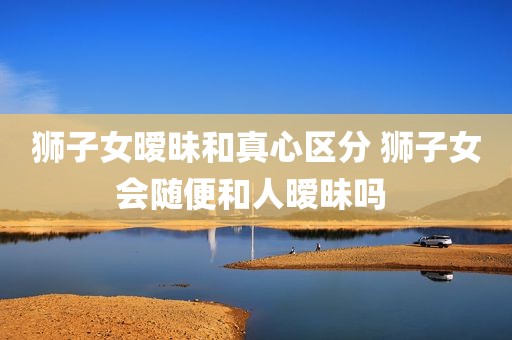 狮子女暧昧和真心区分 狮子女会随便和人暧昧吗 