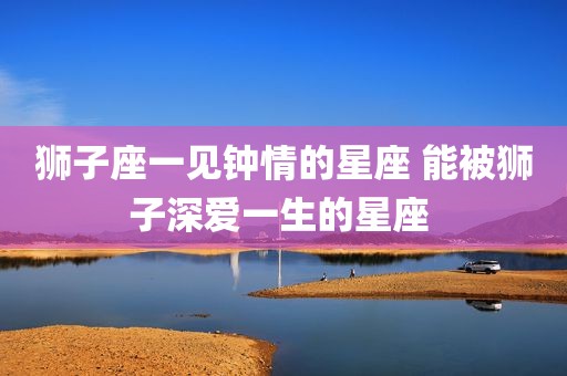 狮子座一见钟情的星座 能被狮子深爱一生的星座 
