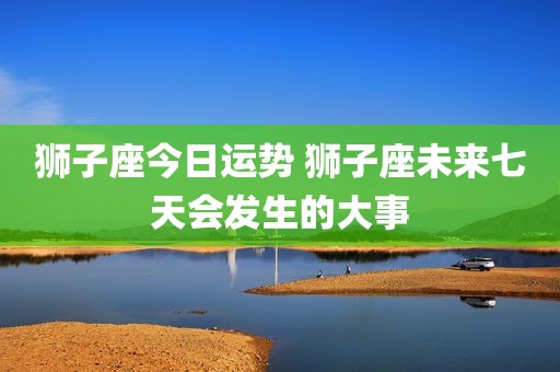 狮子座今日运势 狮子座未来七天会发生的大事