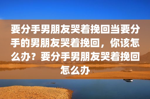 要分手男朋友哭着挽回当要分手的男朋友哭着挽回，你该怎么办？要分手男朋友哭着挽回怎么办
