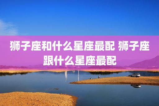 狮子座和什么星座最配 狮子座跟什么星座最配
