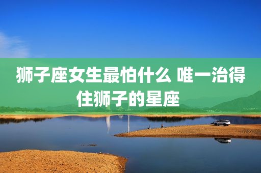 狮子座女生最怕什么 唯一治得住狮子的星座 