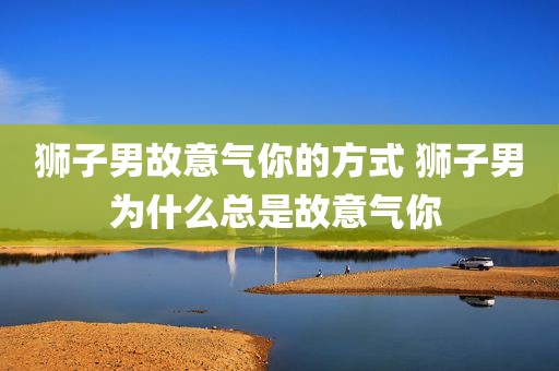 狮子男故意气你的方式 狮子男为什么总是故意气你 