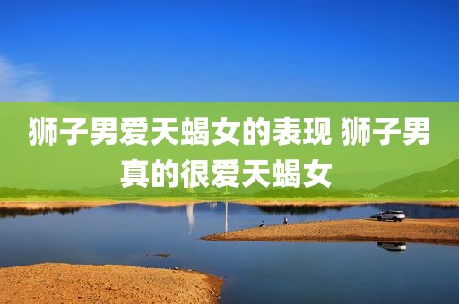 狮子男爱天蝎女的表现 狮子男真的很爱天蝎女 
