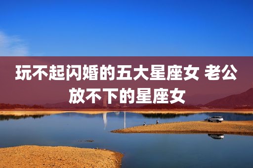 玩不起闪婚的五大星座女 老公放不下的星座女