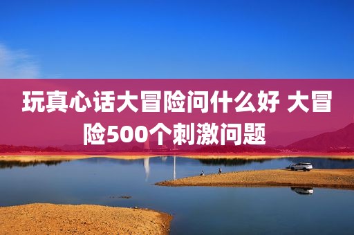 玩真心话大冒险问什么好 大冒险500个刺激问题 