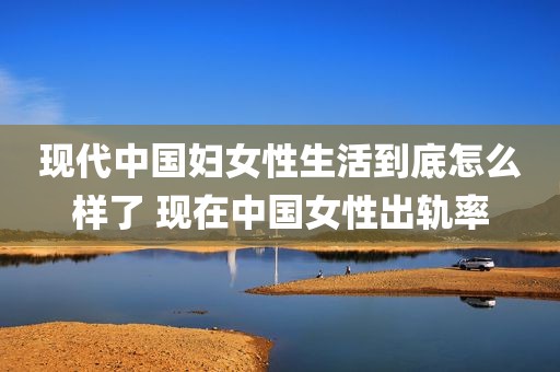 现代中国妇女性生活到底怎么样了 现在中国女性出轨率