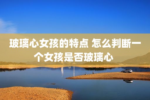 玻璃心女孩的特点 怎么判断一个女孩是否玻璃心 