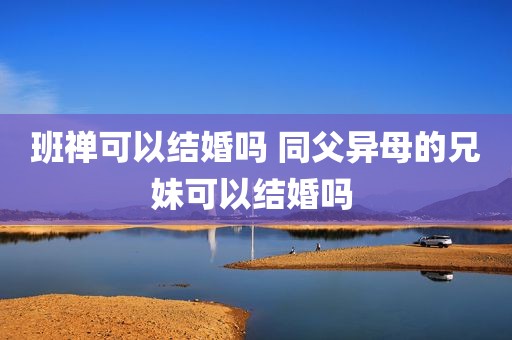 班禅可以结婚吗 同父异母的兄妹可以结婚吗 