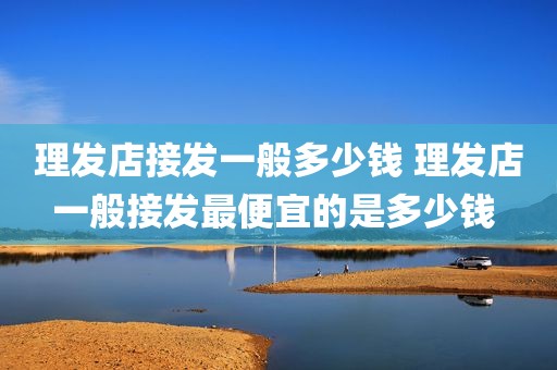 理发店接发一般多少钱 理发店一般接发最便宜的是多少钱 