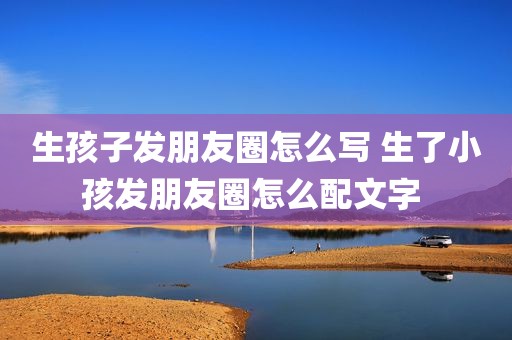 生孩子发朋友圈怎么写 生了小孩发朋友圈怎么配文字 
