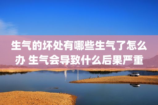 生气的坏处有哪些生气了怎么办 生气会导致什么后果严重