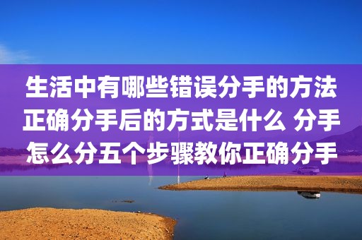 生活中有哪些错误分手的方法正确分手后的方式是什么 分手怎么分五个步骤教你正确分手