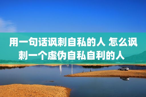 用一句话讽刺自私的人 怎么讽刺一个虚伪自私自利的人 