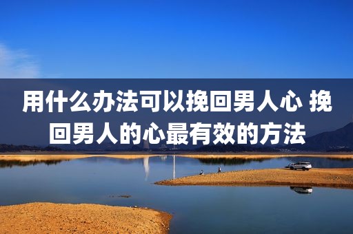 用什么办法可以挽回男人心 挽回男人的心最有效的方法