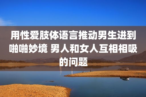 用性爱肢体语言推动男生进到啪啪妙境 男人和女人互相相吸的问题