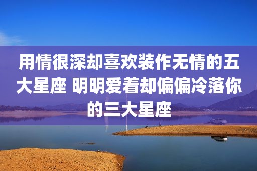 用情很深却喜欢装作无情的五大星座 明明爱着却偏偏冷落你的三大星座