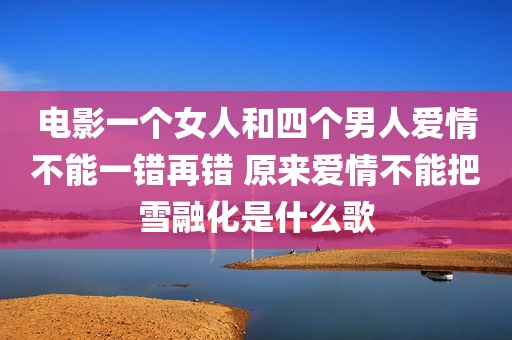 电影一个女人和四个男人爱情不能一错再错 原来爱情不能把雪融化是什么歌