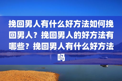 挽回男人有什么好方法如何挽回男人？挽回男人的好方法有哪些？挽回男人有什么好方法吗
