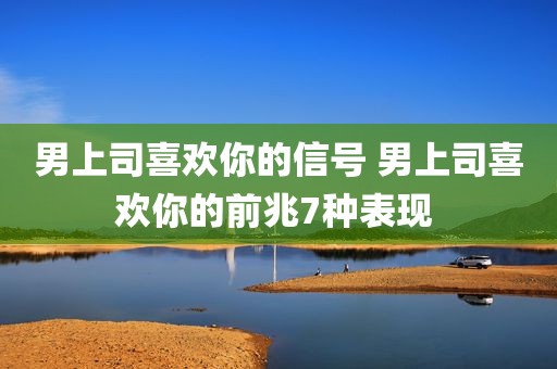 男上司喜欢你的信号 男上司喜欢你的前兆7种表现 