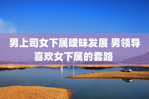 男上司女下属暧昧发展 男领导喜欢女下属的套路 