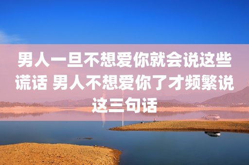 男人一旦不想爱你就会说这些谎话 男人不想爱你了才频繁说这三句话