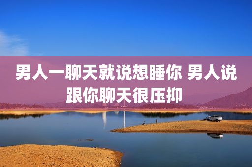 男人一聊天就说想睡你 男人说跟你聊天很压抑 