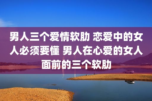 男人三个爱情软肋 恋爱中的女人必须要懂 男人在心爱的女人面前的三个软肋