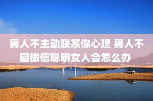 男人不主动联系你心理 男人不回微信聪明女人会怎么办 
