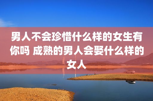 男人不会珍惜什么样的女生有你吗 成熟的男人会娶什么样的女人