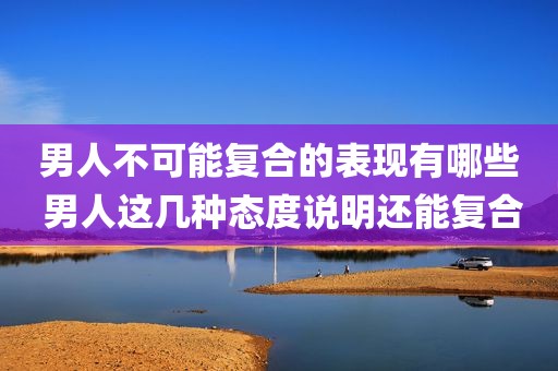 男人不可能复合的表现有哪些 男人这几种态度说明还能复合