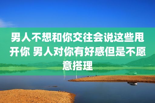 男人不想和你交往会说这些甩开你 男人对你有好感但是不愿意搭理