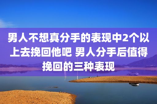 男人不想真分手的表现中2个以上去挽回他吧 男人分手后值得挽回的三种表现