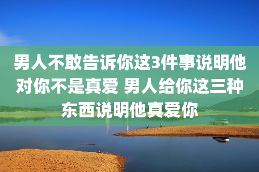 男人不敢告诉你这3件事说明他对你不是真爱 男人给你这三种东西说明他真爱你