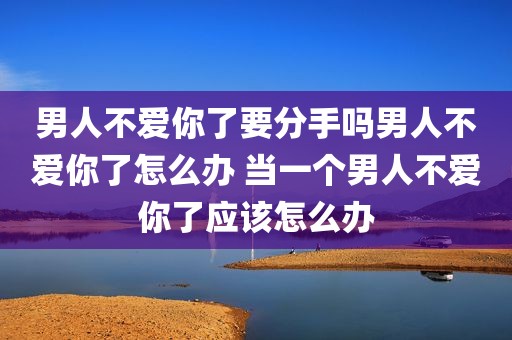男人不爱你了要分手吗男人不爱你了怎么办 当一个男人不爱你了应该怎么办