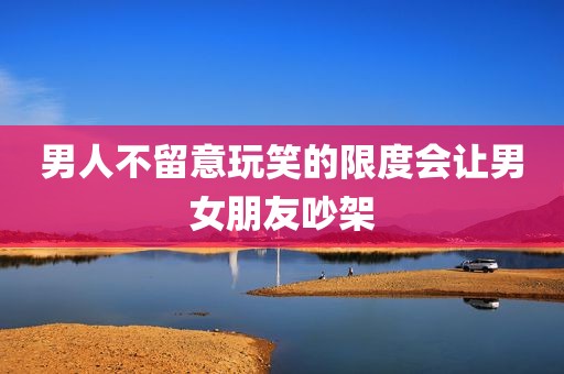 男人不留意玩笑的限度会让男女朋友吵架