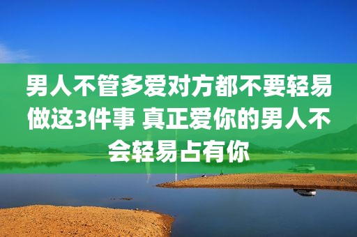 男人不管多爱对方都不要轻易做这3件事 真正爱你的男人不会轻易占有你