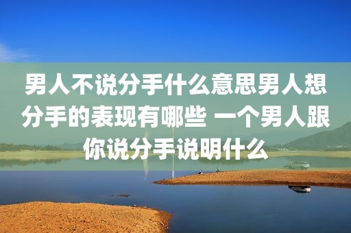 男人不说分手什么意思男人想分手的表现有哪些 一个男人跟你说分手说明什么