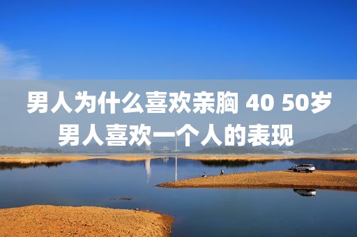 男人为什么喜欢亲胸 40 50岁男人喜欢一个人的表现 