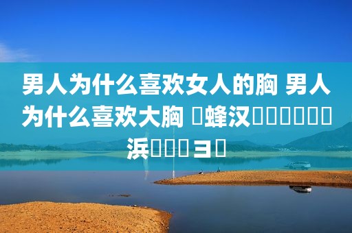 男人为什么喜欢女人的胸 男人为什么喜欢大胸 鐢蜂汉鐨勮兏鏈夊摢浜涘喎鐭ヨ瘑