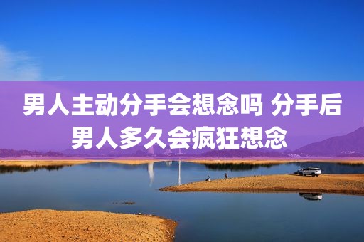 男人主动分手会想念吗 分手后男人多久会疯狂想念 