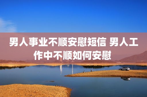 男人事业不顺安慰短信 男人工作中不顺如何安慰 