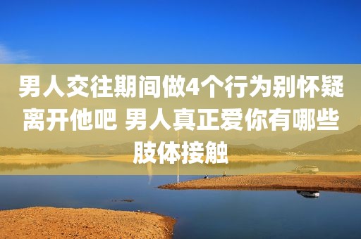 男人交往期间做4个行为别怀疑离开他吧 男人真正爱你有哪些肢体接触