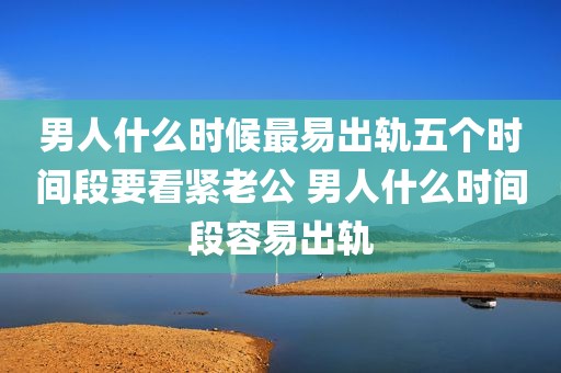 男人什么时候最易出轨五个时间段要看紧老公 男人什么时间段容易出轨