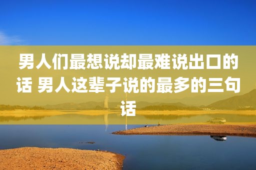 男人们最想说却最难说出口的话 男人这辈子说的最多的三句话