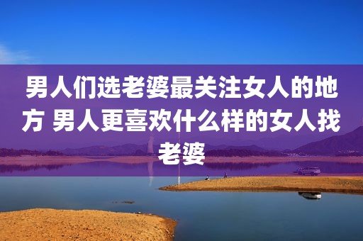 男人们选老婆最关注女人的地方 男人更喜欢什么样的女人找老婆